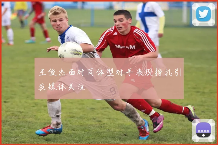 王俊杰面对同体型对手表现挣扎引发媒体关注