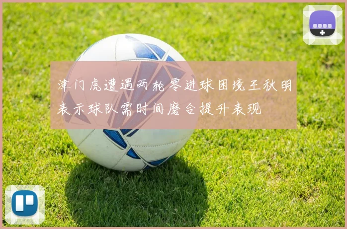 津门虎遭遇两轮零进球困境王秋明表示球队需时间磨合提升表现