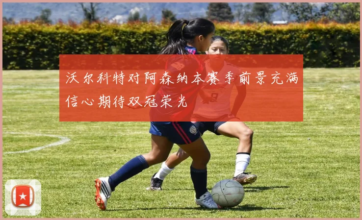 沃尔科特对阿森纳本赛季前景充满信心期待双冠荣光
