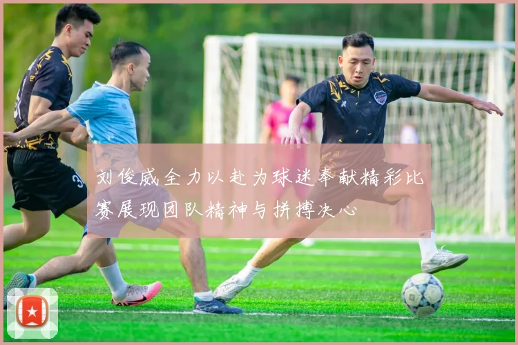 刘俊威全力以赴为球迷奉献精彩比赛展现团队精神与拼搏决心