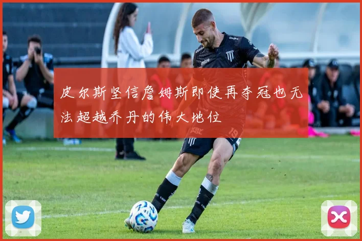 皮尔斯坚信詹姆斯即使再夺冠也无法超越乔丹的伟大地位