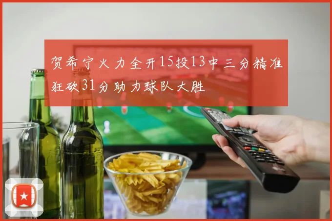 贺希宁火力全开15投13中三分精准狂砍31分助力球队大胜