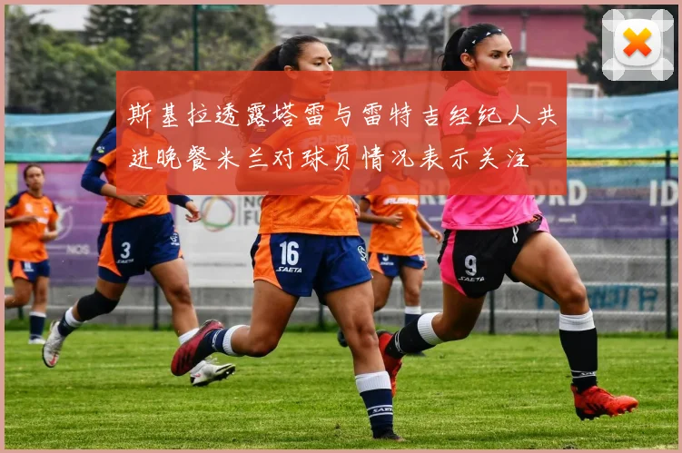斯基拉透露塔雷与雷特吉经纪人共进晚餐米兰对球员情况表示关注