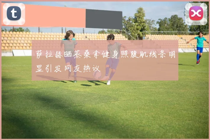 萨拉赫晒蒸桑拿健身照腹肌线条明显引发网友热议