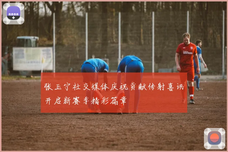 张玉宁社交媒体庆祝贡献传射喜讯开启新赛季精彩篇章