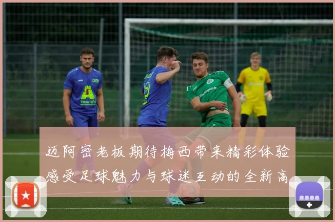 迈阿密老板期待梅西带来精彩体验感受足球魅力与球迷互动的全新高度