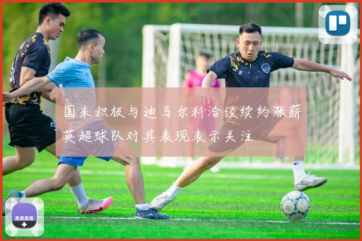 国米积极与迪马尔科洽谈续约涨薪英超球队对其表现表示关注