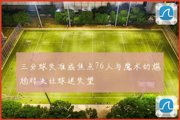 三分球失准成焦点76人与魔术的尴尬对决让球迷失望